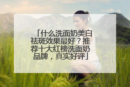 什么洗面奶美白祛斑效果最好？推荐十大红榜洗面奶品牌，真实好评